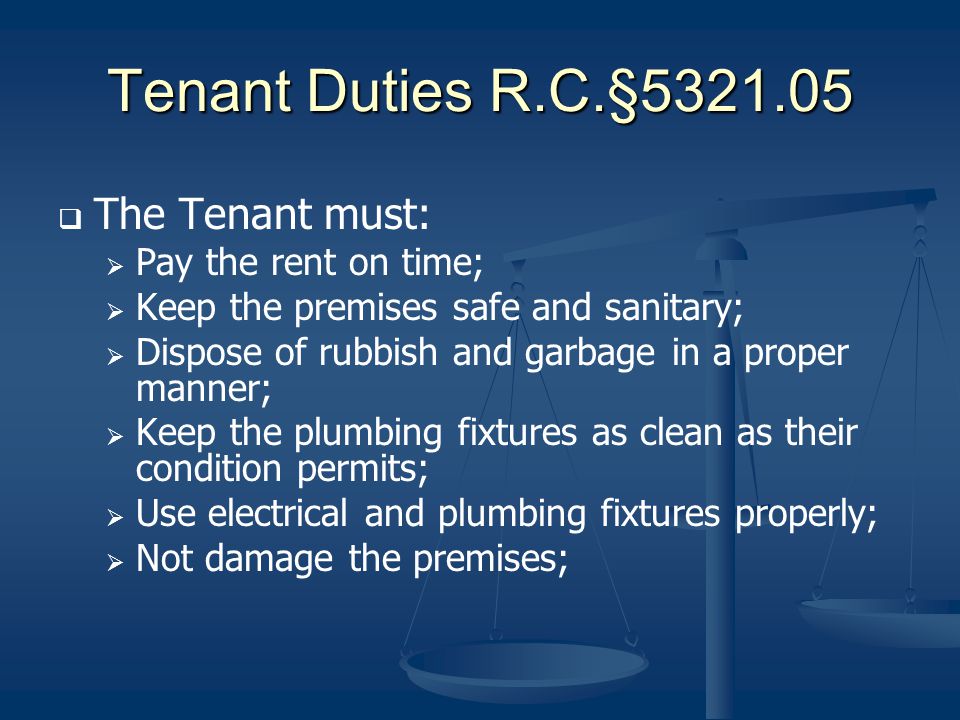Tenant Duties R.C.§ The Tenant must: Pay the rent on time; Keep the premises safe and sanitary; Dispose of rubbish and garbage in a proper manner; Keep the plumbing fixtures as clean as their condition permits; Use electrical and plumbing fixtures properly; Not damage the premises;
