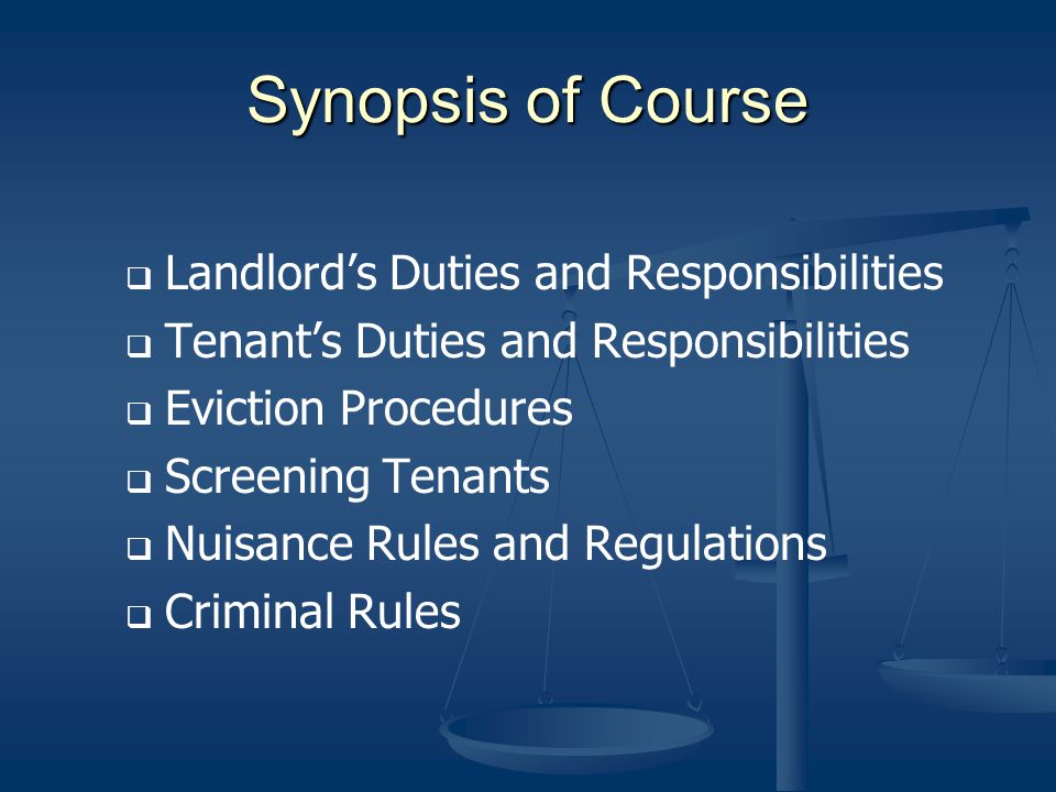 Synopsis of Course Landlords Duties and Responsibilities Tenants Duties and Responsibilities Eviction Procedures Screening Tenants Nuisance Rules and Regulations Criminal Rules