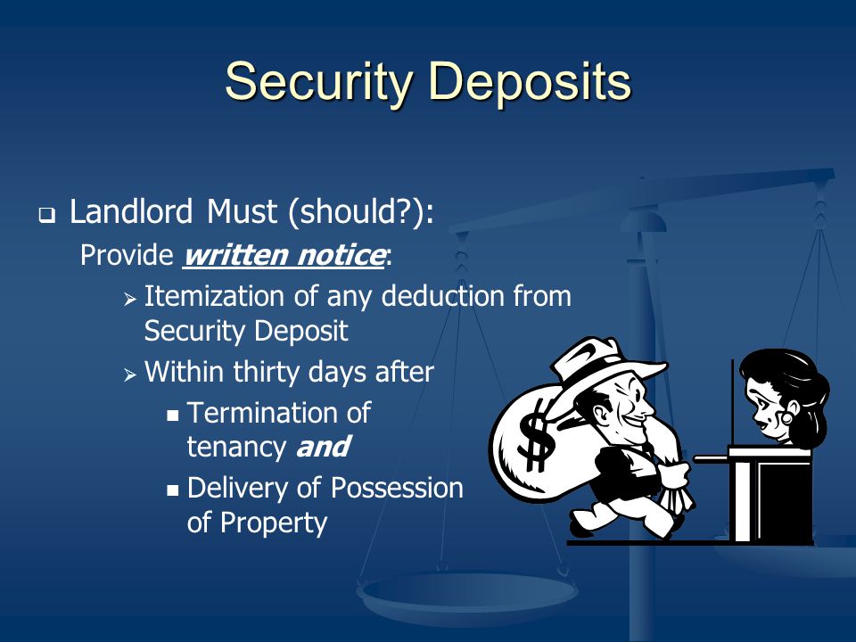 Security Deposits Landlord Must (should ): Provide written notice: Itemization of any deduction from Security Deposit Within thirty days after Termination of tenancy and Delivery of Possession of Property