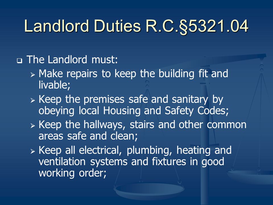 Landlord Duties R.C.§ The Landlord must: Make repairs to keep the building fit and livable; Keep the premises safe and sanitary by obeying local Housing and Safety Codes; Keep the hallways, stairs and other common areas safe and clean; Keep all electrical, plumbing, heating and ventilation systems and fixtures in good working order;