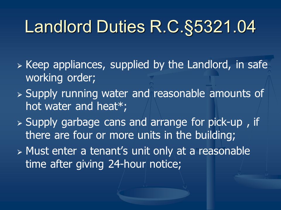 Landlord Duties R.C.§ Keep appliances, supplied by the Landlord, in safe working order; Supply running water and reasonable amounts of hot water and heat*; Supply garbage cans and arrange for pick-up, if there are four or more units in the building; Must enter a tenants unit only at a reasonable time after giving 24-hour notice;