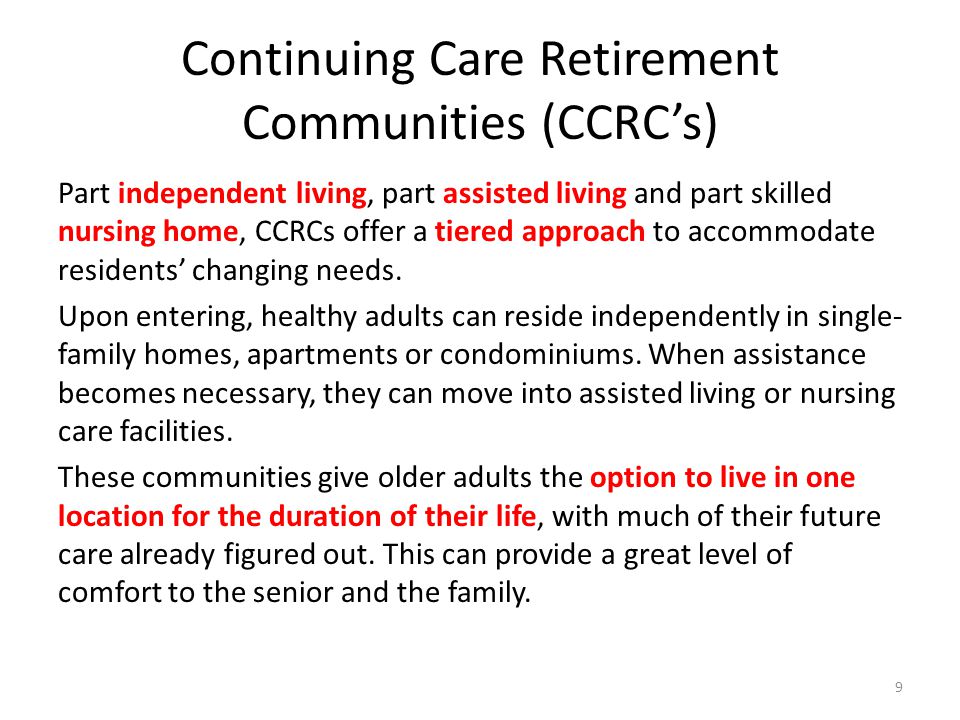 Continuing Care Retirement Communities (CCRCs) Part independent living, part assisted living and part skilled nursing home, CCRCs offer a tiered approach to accommodate residents changing needs.