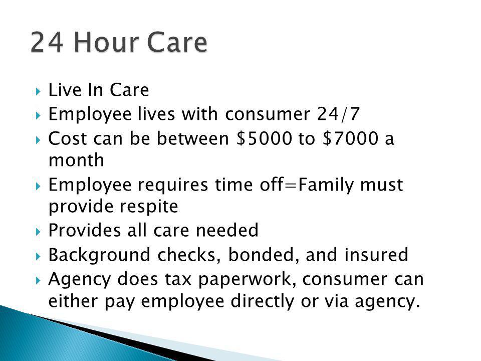 Live In Care Employee lives with consumer 24/7 Cost can be between $5000 to $7000 a month Employee requires time off=Family must provide respite Provides all care needed Background checks, bonded, and insured Agency does tax paperwork, consumer can either pay employee directly or via agency.