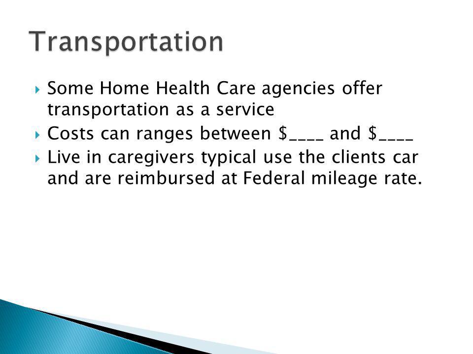 Some Home Health Care agencies offer transportation as a service Costs can ranges between $____ and $____ Live in caregivers typical use the clients car and are reimbursed at Federal mileage rate.