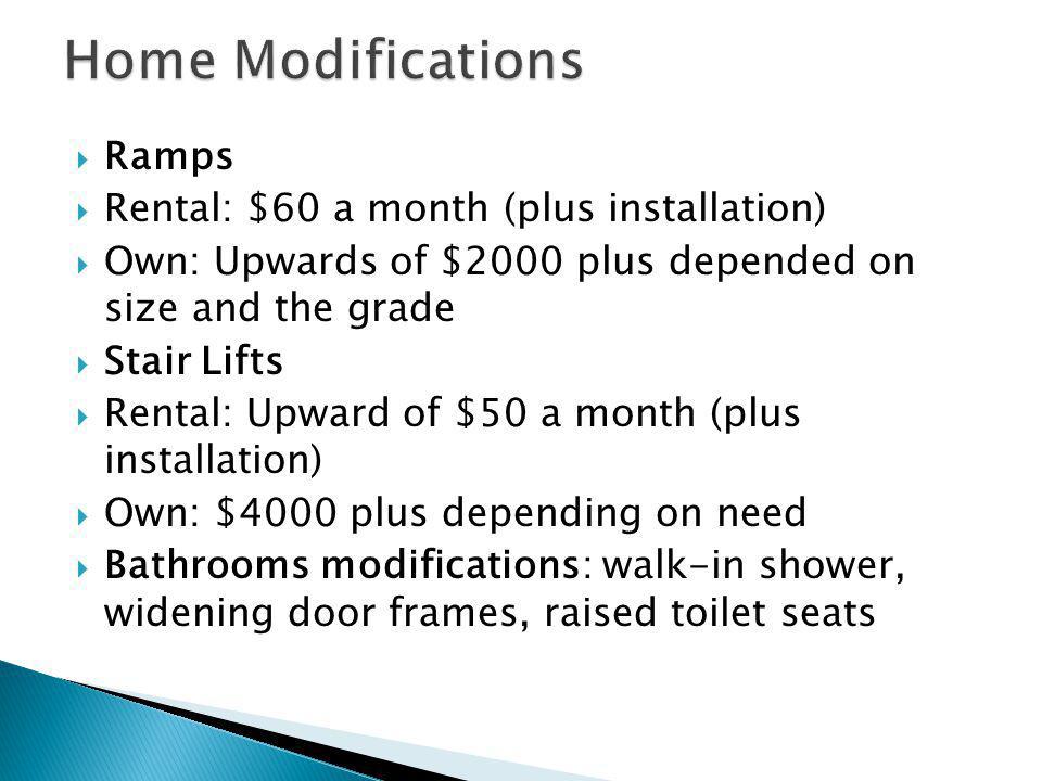 Ramps Rental: $60 a month (plus installation) Own: Upwards of $2000 plus depended on size and the grade Stair Lifts Rental: Upward of $50 a month (plus installation) Own: $4000 plus depending on need Bathrooms modifications: walk-in shower, widening door frames, raised toilet seats