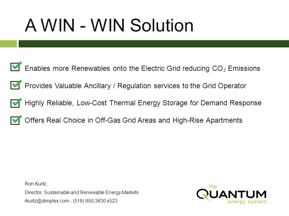 A WIN - WIN Solution Enables more Renewables onto the Electric Grid reducing CO Emissions Provides Valuable Ancillary / Regulation services to the Grid Operator Highly Reliable, Low-Cost Thermal Energy Storage for Demand Response Offers Real Choice in Off-Gas Grid Areas and High-Rise Apartments Ron Kurtz, Director, Sustainable and Renewable Energy Markets - (519) x523