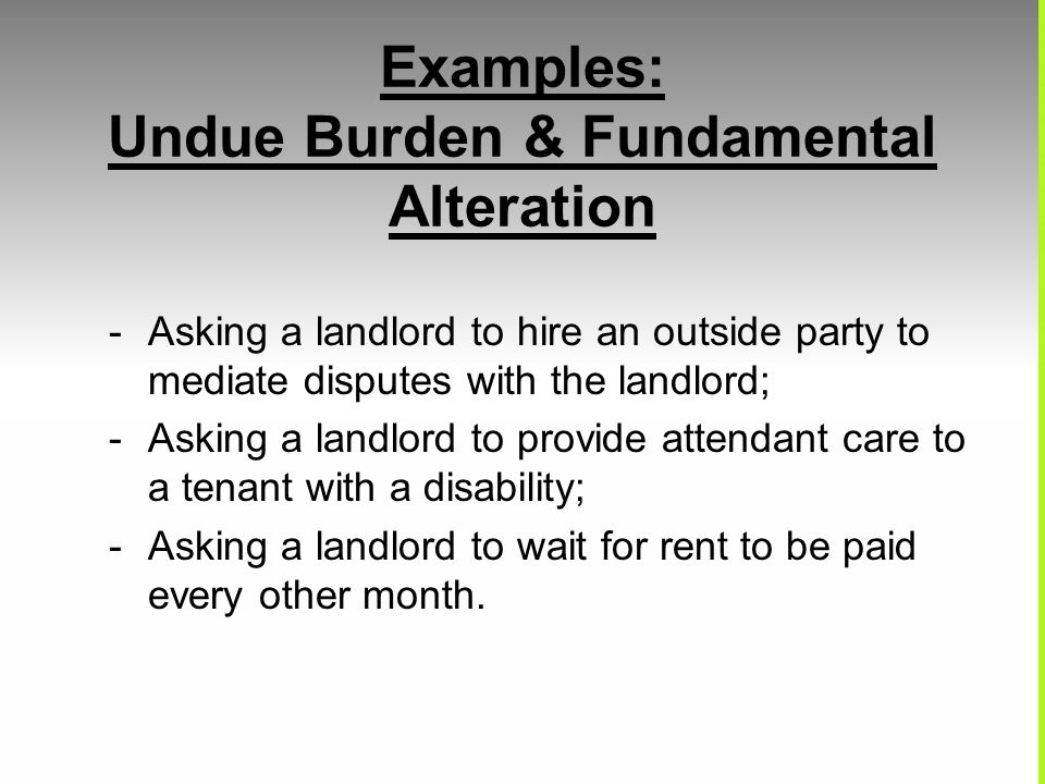 Examples: Undue Burden & Fundamental Alteration -Asking a landlord to hire an outside party to mediate disputes with the landlord; -Asking a landlord to provide attendant care to a tenant with a disability; -Asking a landlord to wait for rent to be paid every other month.