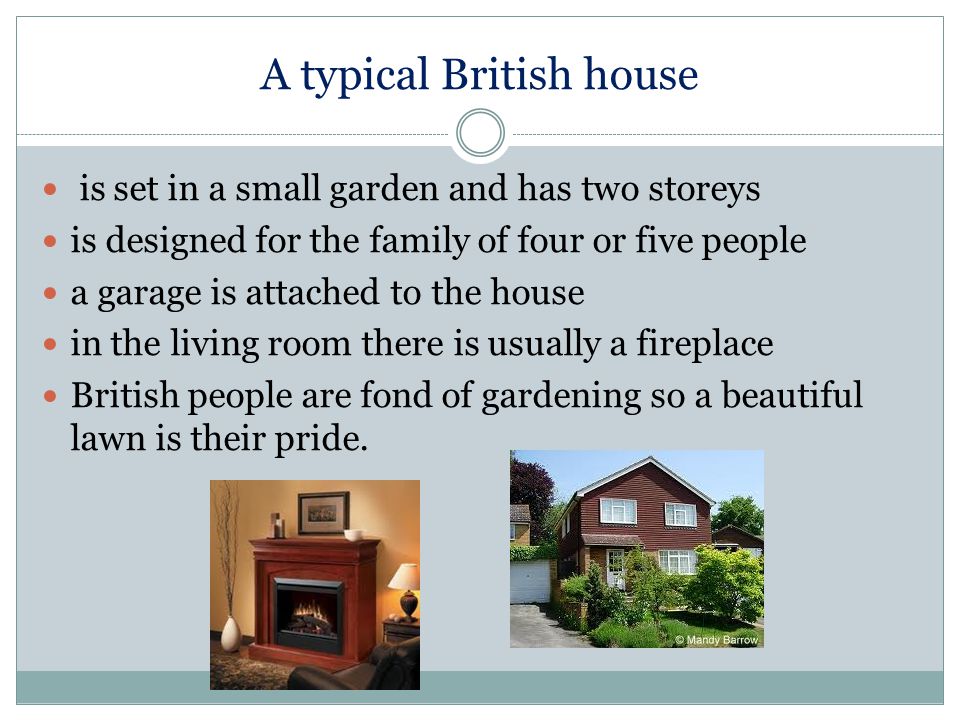 A typical British house is set in a small garden and has two storeys is designed for the family of four or five people a garage is attached to the house in the living room there is usually a fireplace British people are fond of gardening so a beautiful lawn is their pride.