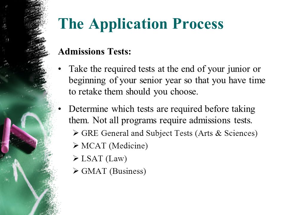 The Application Process Admissions Tests: Take the required tests at the end of your junior or beginning of your senior year so that you have time to retake them should you choose.