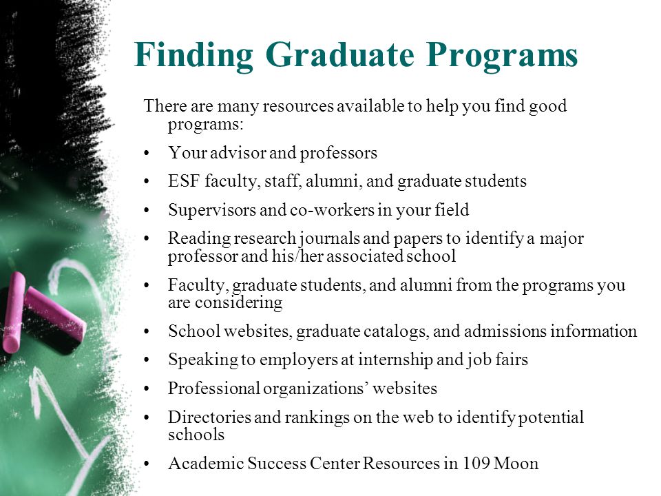 Finding Graduate Programs There are many resources available to help you find good programs: Your advisor and professors ESF faculty, staff, alumni, and graduate students Supervisors and co-workers in your field Reading research journals and papers to identify a major professor and his/her associated school Faculty, graduate students, and alumni from the programs you are considering School websites, graduate catalogs, and admissions information Speaking to employers at internship and job fairs Professional organizations websites Directories and rankings on the web to identify potential schools Academic Success Center Resources in 109 Moon