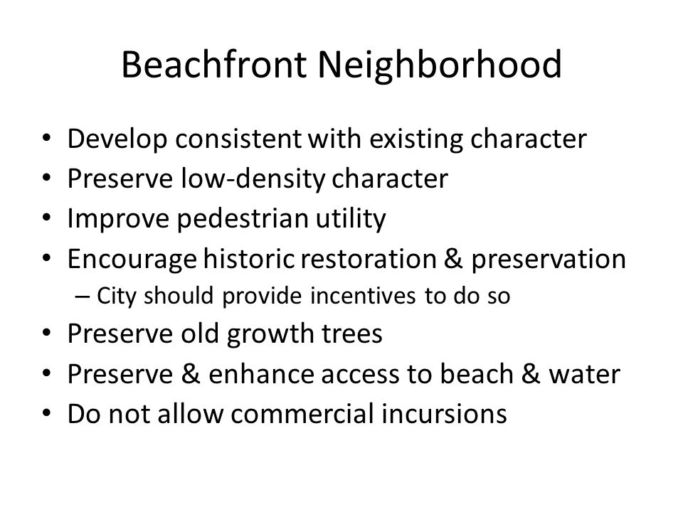 Beachfront Neighborhood Develop consistent with existing character Preserve low-density character Improve pedestrian utility Encourage historic restoration & preservation – City should provide incentives to do so Preserve old growth trees Preserve & enhance access to beach & water Do not allow commercial incursions