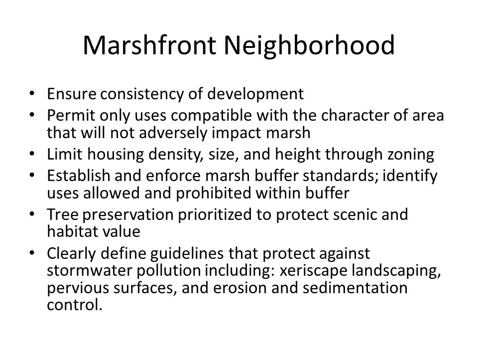 Marshfront Neighborhood Ensure consistency of development Permit only uses compatible with the character of area that will not adversely impact marsh Limit housing density, size, and height through zoning Establish and enforce marsh buffer standards; identify uses allowed and prohibited within buffer Tree preservation prioritized to protect scenic and habitat value Clearly define guidelines that protect against stormwater pollution including: xeriscape landscaping, pervious surfaces, and erosion and sedimentation control.