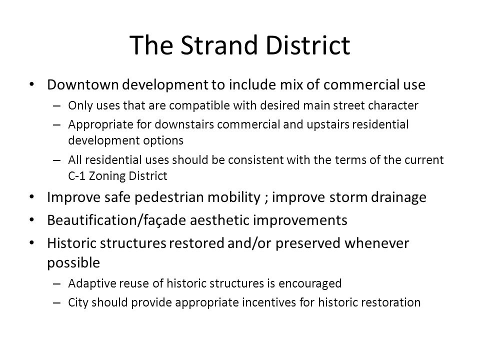 The Strand District Downtown development to include mix of commercial use – Only uses that are compatible with desired main street character – Appropriate for downstairs commercial and upstairs residential development options – All residential uses should be consistent with the terms of the current C-1 Zoning District Improve safe pedestrian mobility ; improve storm drainage Beautification/façade aesthetic improvements Historic structures restored and/or preserved whenever possible – Adaptive reuse of historic structures is encouraged – City should provide appropriate incentives for historic restoration