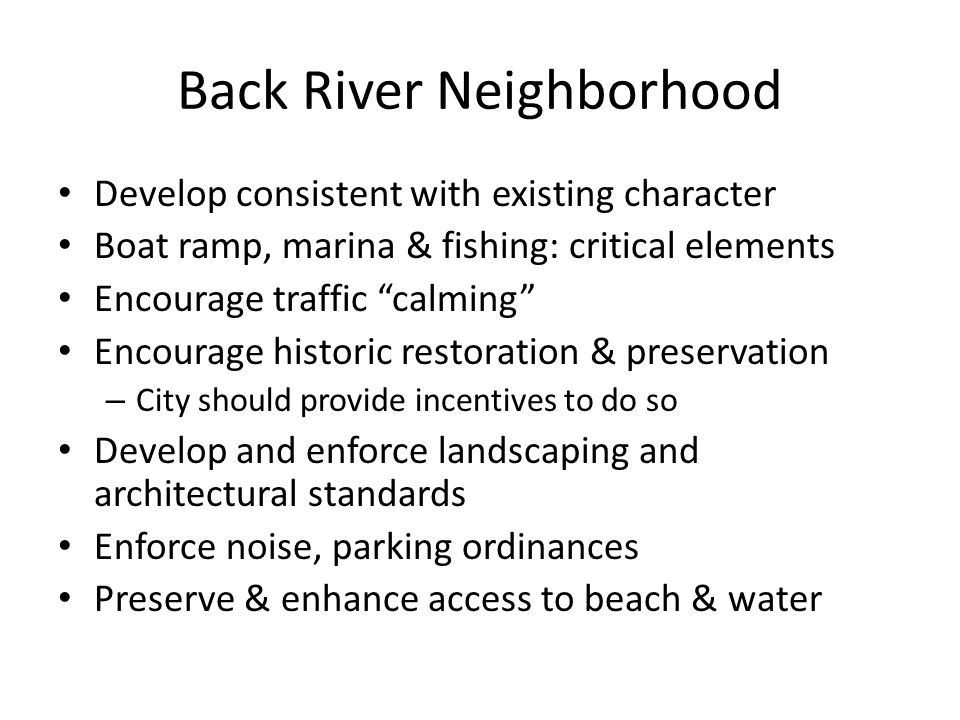Back River Neighborhood Develop consistent with existing character Boat ramp, marina & fishing: critical elements Encourage traffic calming Encourage historic restoration & preservation – City should provide incentives to do so Develop and enforce landscaping and architectural standards Enforce noise, parking ordinances Preserve & enhance access to beach & water