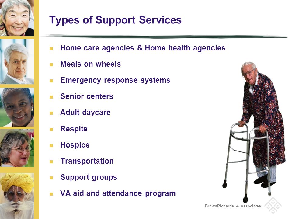 BrownRichards & Associates Types of Support Services Home care agencies & Home health agencies Meals on wheels Emergency response systems Senior centers Adult daycare Respite Hospice Transportation Support groups VA aid and attendance program