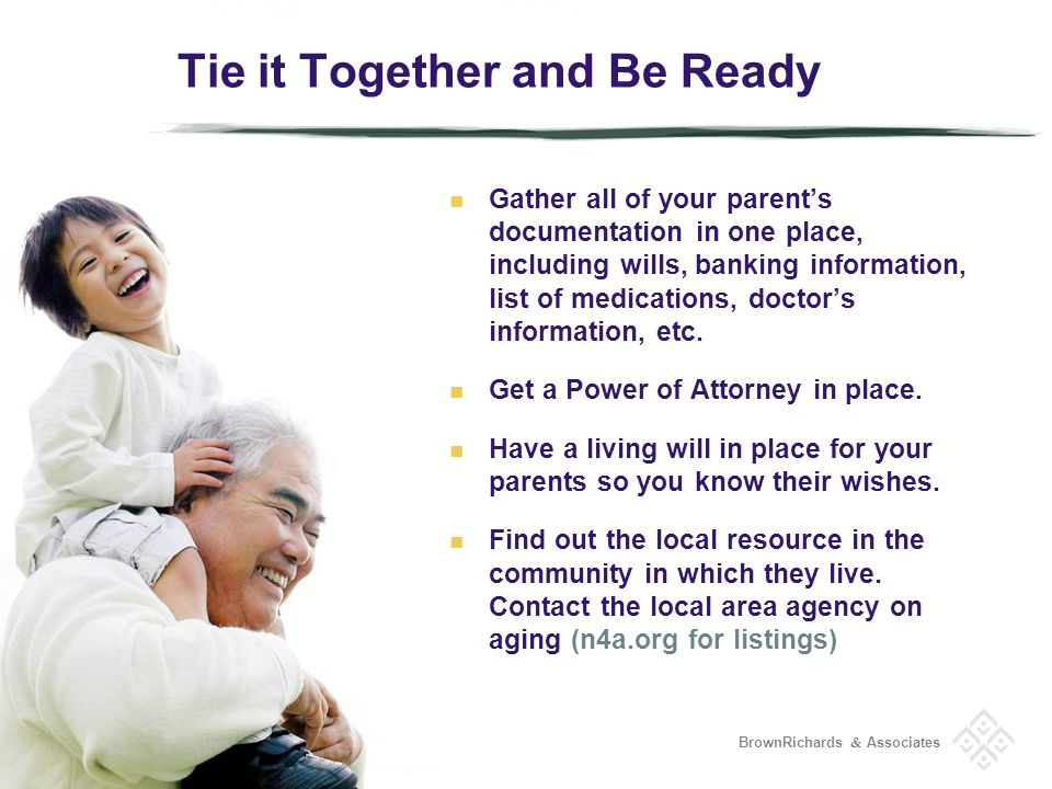 BrownRichards & Associates Tie it Together and Be Ready Gather all of your parents documentation in one place, including wills, banking information, list of medications, doctors information, etc.