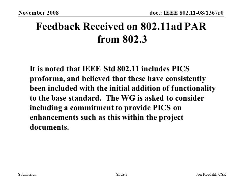 doc.: IEEE /1367r0 Submission November 2008 Jon Rosdahl, CSRSlide 3 Feedback Received on ad PAR from It is noted that IEEE Std includes PICS proforma, and believed that these have consistently been included with the initial addition of functionality to the base standard.