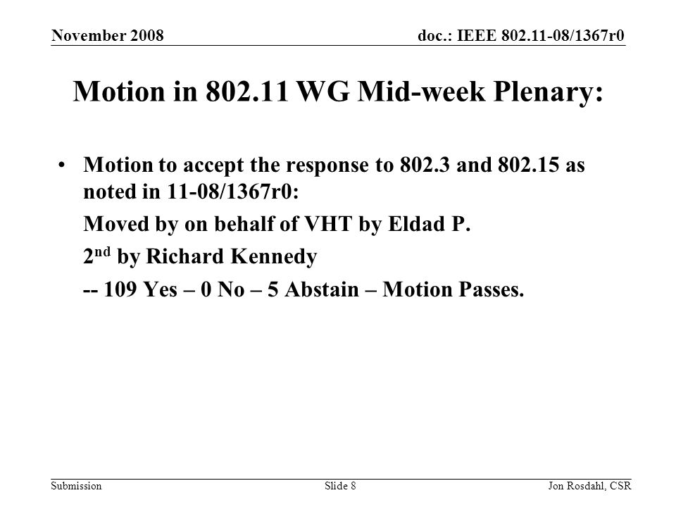 doc.: IEEE /1367r0 Submission November 2008 Jon Rosdahl, CSRSlide 8 Motion in WG Mid-week Plenary: Motion to accept the response to and as noted in 11-08/1367r0: Moved by on behalf of VHT by Eldad P.