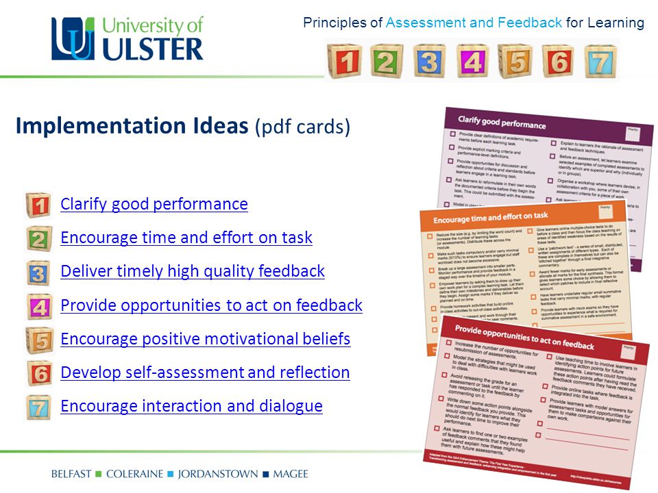 Principles of Assessment and Feedback for Learning Implementation Ideas (pdf cards) 1.Clarify good performanceClarify good performance 2.Encourage time and effort on taskEncourage time and effort on task 3.Deliver timely high quality feedbackDeliver timely high quality feedback 4.Provide opportunities to act on feedbackProvide opportunities to act on feedback 5.Encourage positive motivational beliefsEncourage positive motivational beliefs 6.Develop self-assessment and reflectionDevelop self-assessment and reflection 7.Encourage interaction and dialogueEncourage interaction and dialogue