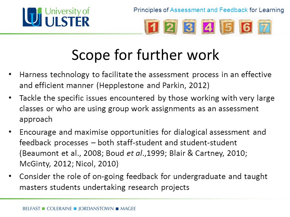 Principles of Assessment and Feedback for Learning Scope for further work Harness technology to facilitate the assessment process in an effective and efficient manner (Hepplestone and Parkin, 2012) Tackle the specific issues encountered by those working with very large classes or who are using group work assignments as an assessment approach Encourage and maximise opportunities for dialogical assessment and feedback processes – both staff-student and student-student (Beaumont et al., 2008; Boud et al.,1999; Blair & Cartney, 2010; McGinty, 2012; Nicol, 2010) Consider the role of on-going feedback for undergraduate and taught masters students undertaking research projects
