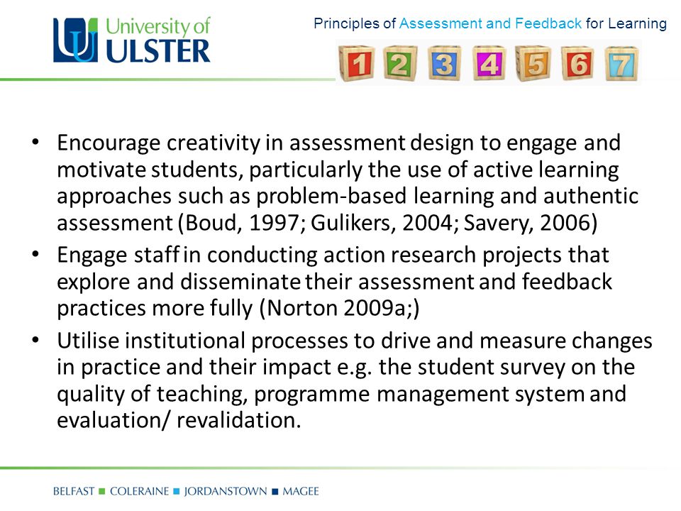 Principles of Assessment and Feedback for Learning Encourage creativity in assessment design to engage and motivate students, particularly the use of active learning approaches such as problem-based learning and authentic assessment (Boud, 1997; Gulikers, 2004; Savery, 2006) Engage staff in conducting action research projects that explore and disseminate their assessment and feedback practices more fully (Norton 2009a;) Utilise institutional processes to drive and measure changes in practice and their impact e.g.