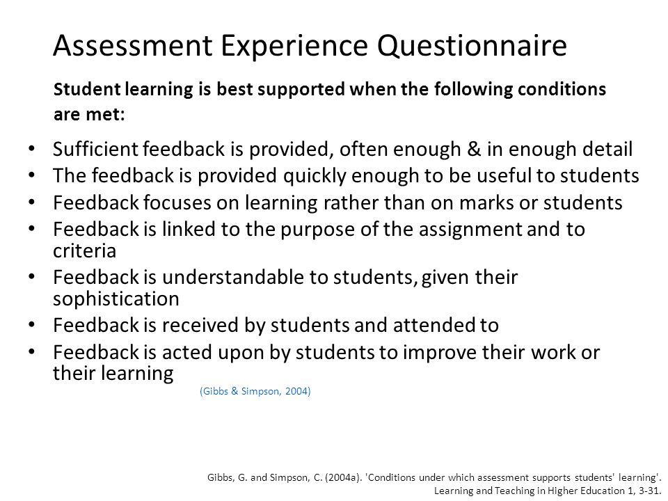 Assessment Experience Questionnaire Sufficient feedback is provided, often enough & in enough detail The feedback is provided quickly enough to be useful to students Feedback focuses on learning rather than on marks or students Feedback is linked to the purpose of the assignment and to criteria Feedback is understandable to students, given their sophistication Feedback is received by students and attended to Feedback is acted upon by students to improve their work or their learning (Gibbs & Simpson, 2004) Student learning is best supported when the following conditions are met: Gibbs, G.