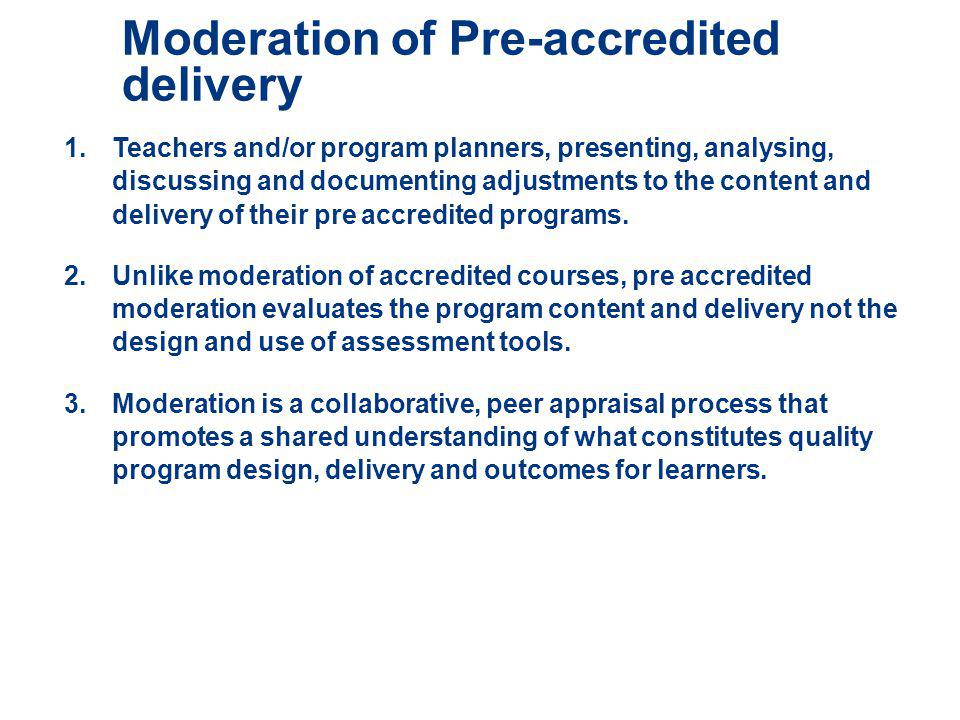 Moderation of Pre-accredited delivery 1.Teachers and/or program planners, presenting, analysing, discussing and documenting adjustments to the content and delivery of their pre accredited programs.