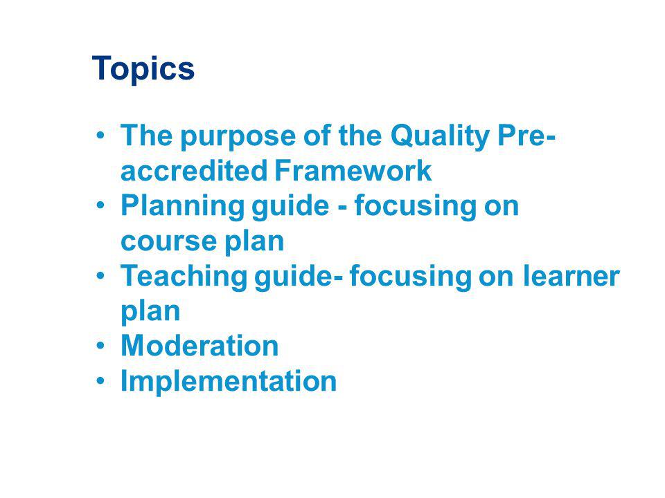 Topics The purpose of the Quality Pre- accredited Framework Planning guide - focusing on course plan Teaching guide- focusing on learner plan Moderation Implementation