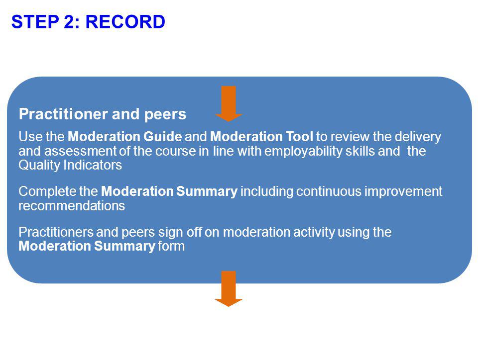 STEP 2: RECORD Practitioner and peers Use the Moderation Guide and Moderation Tool to review the delivery and assessment of the course in line with employability skills and the Quality Indicators Complete the Moderation Summary including continuous improvement recommendations Practitioners and peers sign off on moderation activity using the Moderation Summary form