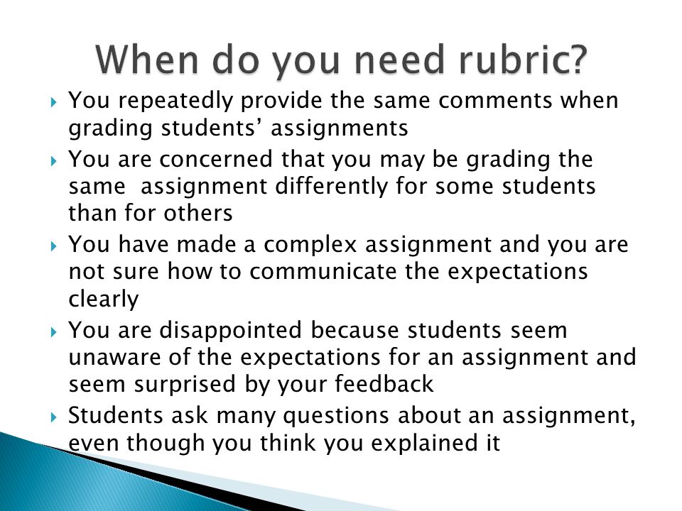 You repeatedly provide the same comments when grading students assignments You are concerned that you may be grading the same assignment differently for some students than for others You have made a complex assignment and you are not sure how to communicate the expectations clearly You are disappointed because students seem unaware of the expectations for an assignment and seem surprised by your feedback Students ask many questions about an assignment, even though you think you explained it