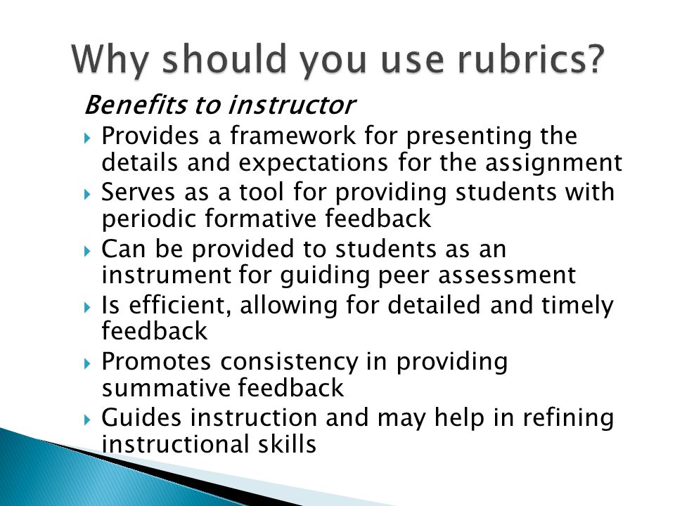 Benefits to instructor Provides a framework for presenting the details and expectations for the assignment Serves as a tool for providing students with periodic formative feedback Can be provided to students as an instrument for guiding peer assessment Is efficient, allowing for detailed and timely feedback Promotes consistency in providing summative feedback Guides instruction and may help in refining instructional skills