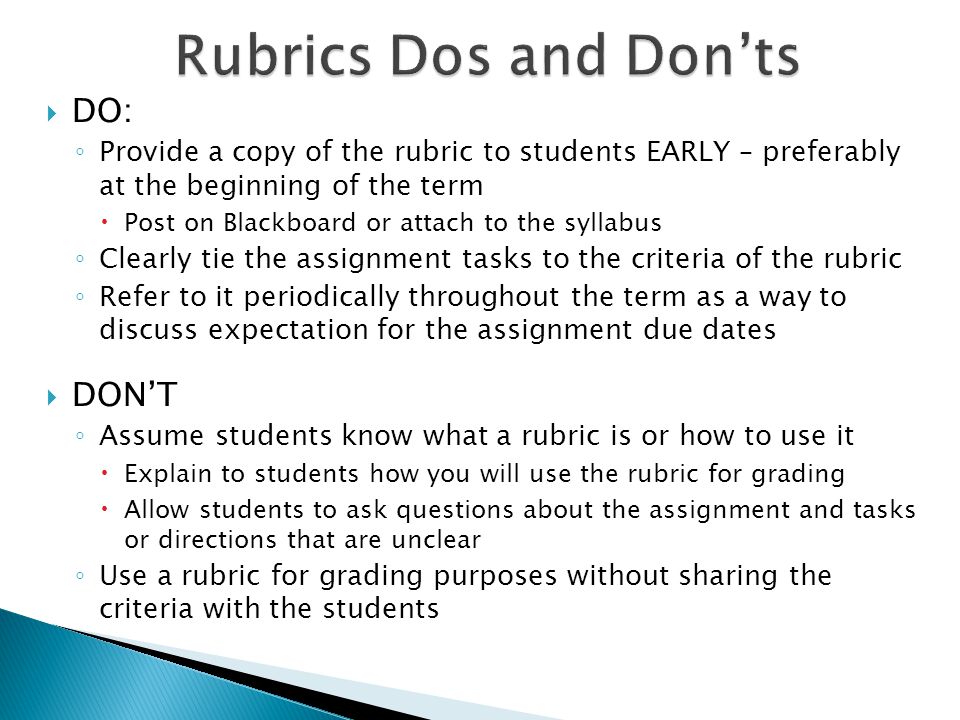DO: Provide a copy of the rubric to students EARLY – preferably at the beginning of the term Post on Blackboard or attach to the syllabus Clearly tie the assignment tasks to the criteria of the rubric Refer to it periodically throughout the term as a way to discuss expectation for the assignment due dates DONT Assume students know what a rubric is or how to use it Explain to students how you will use the rubric for grading Allow students to ask questions about the assignment and tasks or directions that are unclear Use a rubric for grading purposes without sharing the criteria with the students