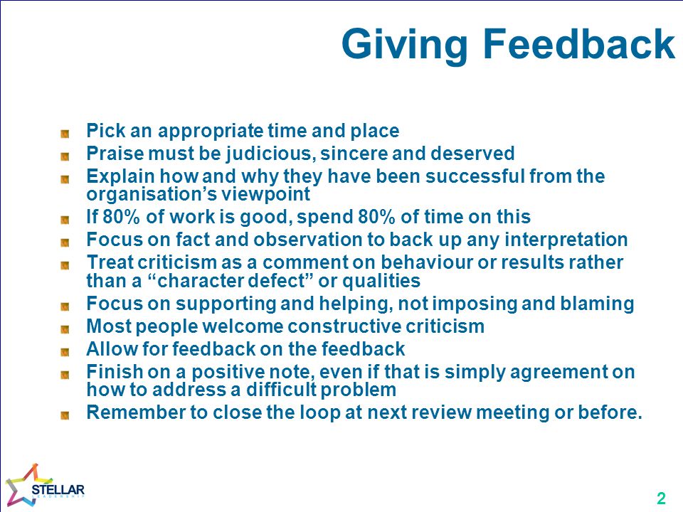 2 Giving Feedback Pick an appropriate time and place Praise must be judicious, sincere and deserved Explain how and why they have been successful from the organisations viewpoint If 80% of work is good, spend 80% of time on this Focus on fact and observation to back up any interpretation Treat criticism as a comment on behaviour or results rather than a character defect or qualities Focus on supporting and helping, not imposing and blaming Most people welcome constructive criticism Allow for feedback on the feedback Finish on a positive note, even if that is simply agreement on how to address a difficult problem Remember to close the loop at next review meeting or before.