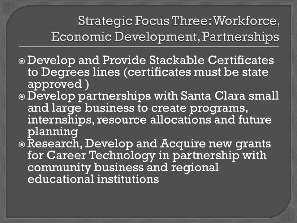 Develop and Provide Stackable Certificates to Degrees lines (certificates must be state approved ) Develop partnerships with Santa Clara small and large business to create programs, internships, resource allocations and future planning Research, Develop and Acquire new grants for Career Technology in partnership with community business and regional educational institutions