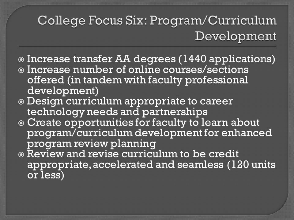 Increase transfer AA degrees (1440 applications) Increase number of online courses/sections offered (in tandem with faculty professional development) Design curriculum appropriate to career technology needs and partnerships Create opportunities for faculty to learn about program/curriculum development for enhanced program review planning Review and revise curriculum to be credit appropriate, accelerated and seamless (120 units or less)