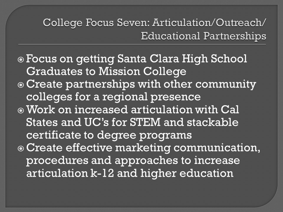 Focus on getting Santa Clara High School Graduates to Mission College Create partnerships with other community colleges for a regional presence Work on increased articulation with Cal States and UCs for STEM and stackable certificate to degree programs Create effective marketing communication, procedures and approaches to increase articulation k-12 and higher education