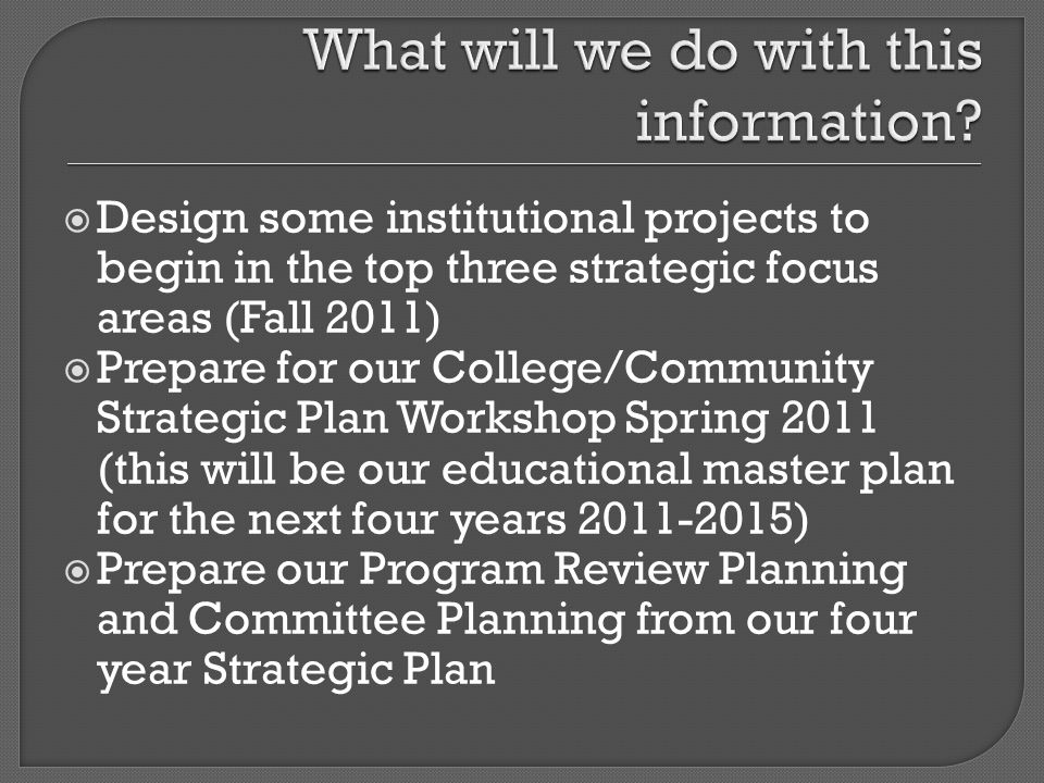 Design some institutional projects to begin in the top three strategic focus areas (Fall 2011) Prepare for our College/Community Strategic Plan Workshop Spring 2011 (this will be our educational master plan for the next four years ) Prepare our Program Review Planning and Committee Planning from our four year Strategic Plan