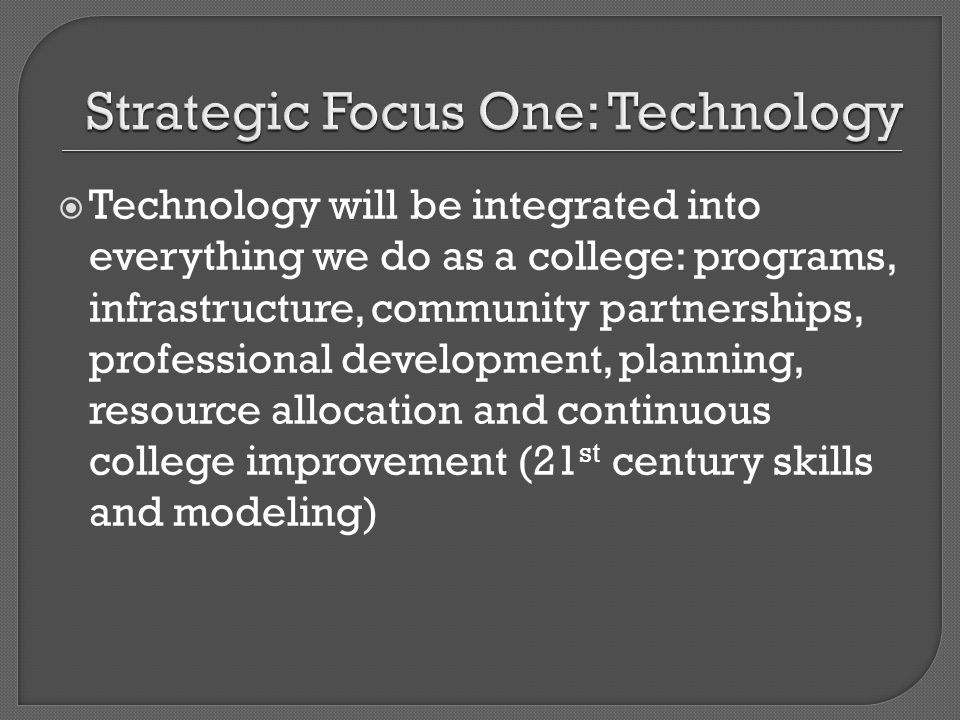 Technology will be integrated into everything we do as a college: programs, infrastructure, community partnerships, professional development, planning, resource allocation and continuous college improvement (21 st century skills and modeling)