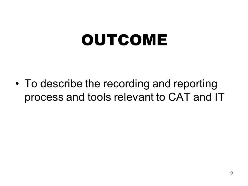 2 OUTCOME To describe the recording and reporting process and tools relevant to CAT and IT