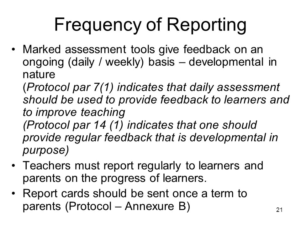 21 Frequency of Reporting Marked assessment tools give feedback on an ongoing (daily / weekly) basis – developmental in nature (Protocol par 7(1) indicates that daily assessment should be used to provide feedback to learners and to improve teaching (Protocol par 14 (1) indicates that one should provide regular feedback that is developmental in purpose) Teachers must report regularly to learners and parents on the progress of learners.