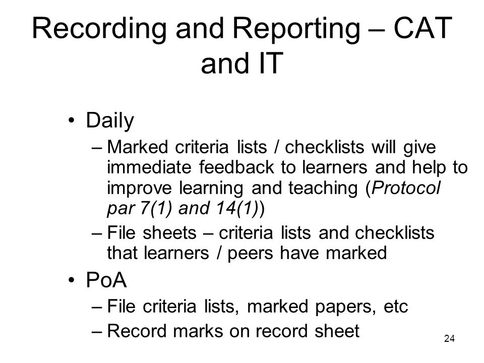24 Recording and Reporting – CAT and IT Daily –Marked criteria lists / checklists will give immediate feedback to learners and help to improve learning and teaching (Protocol par 7(1) and 14(1)) –File sheets – criteria lists and checklists that learners / peers have marked PoA –File criteria lists, marked papers, etc –Record marks on record sheet