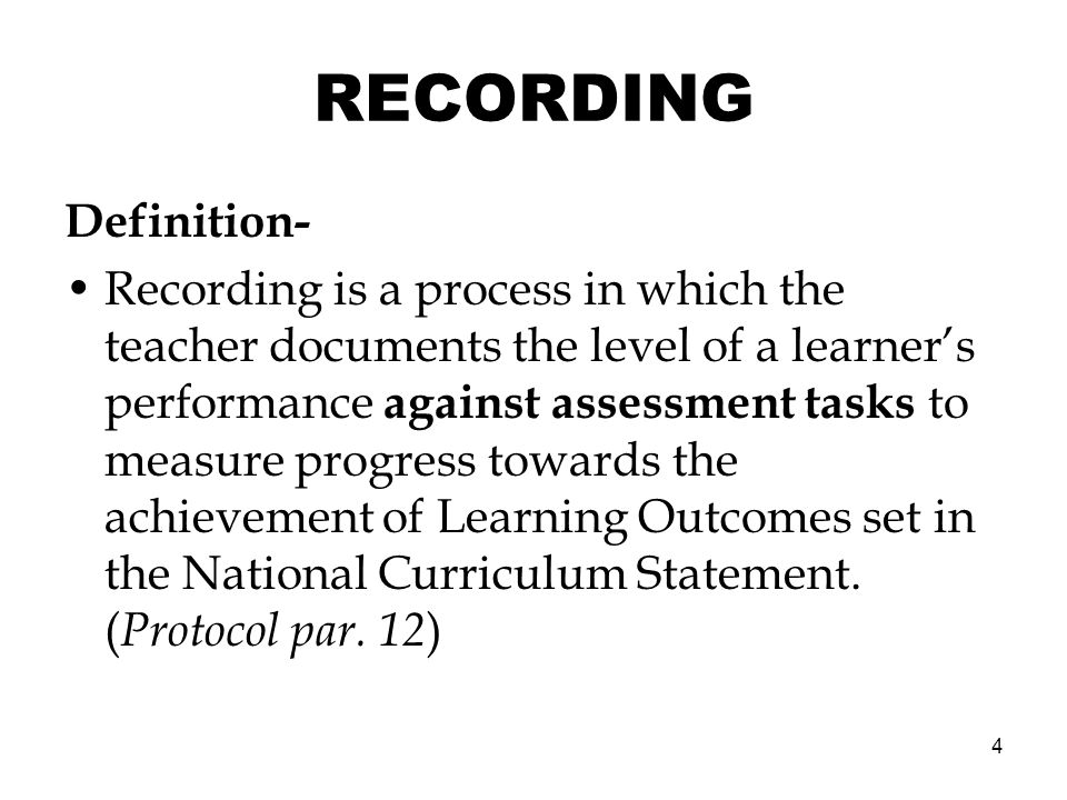 4 RECORDING Definition- Recording is a process in which the teacher documents the level of a learners performance against assessment tasks to measure progress towards the achievement of Learning Outcomes set in the National Curriculum Statement.