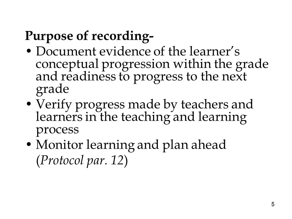 5 Purpose of recording- Document evidence of the learners conceptual progression within the grade and readiness to progress to the next grade Verify progress made by teachers and learners in the teaching and learning process Monitor learning and plan ahead ( Protocol par.
