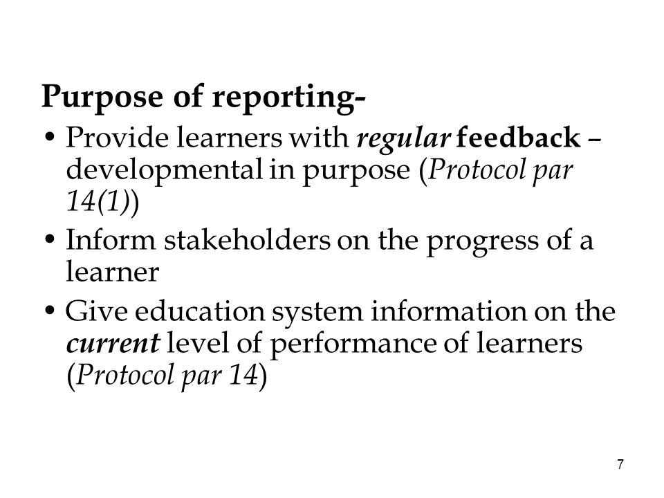 7 Purpose of reporting- Provide learners with regular feedback – developmental in purpose ( Protocol par 14(1) ) Inform stakeholders on the progress of a learner Give education system information on the current level of performance of learners ( Protocol par 14 )