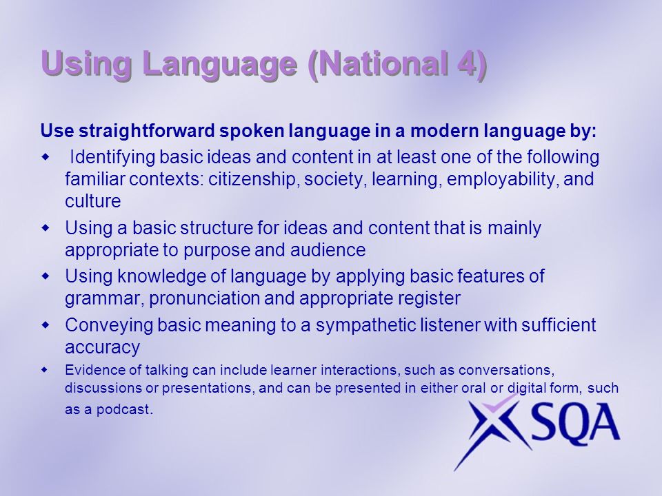 Using Language (National 4) Use straightforward spoken language in a modern language by: Identifying basic ideas and content in at least one of the following familiar contexts: citizenship, society, learning, employability, and culture Using a basic structure for ideas and content that is mainly appropriate to purpose and audience Using knowledge of language by applying basic features of grammar, pronunciation and appropriate register Conveying basic meaning to a sympathetic listener with sufficient accuracy Evidence of talking can include learner interactions, such as conversations, discussions or presentations, and can be presented in either oral or digital form, such as a podcast.