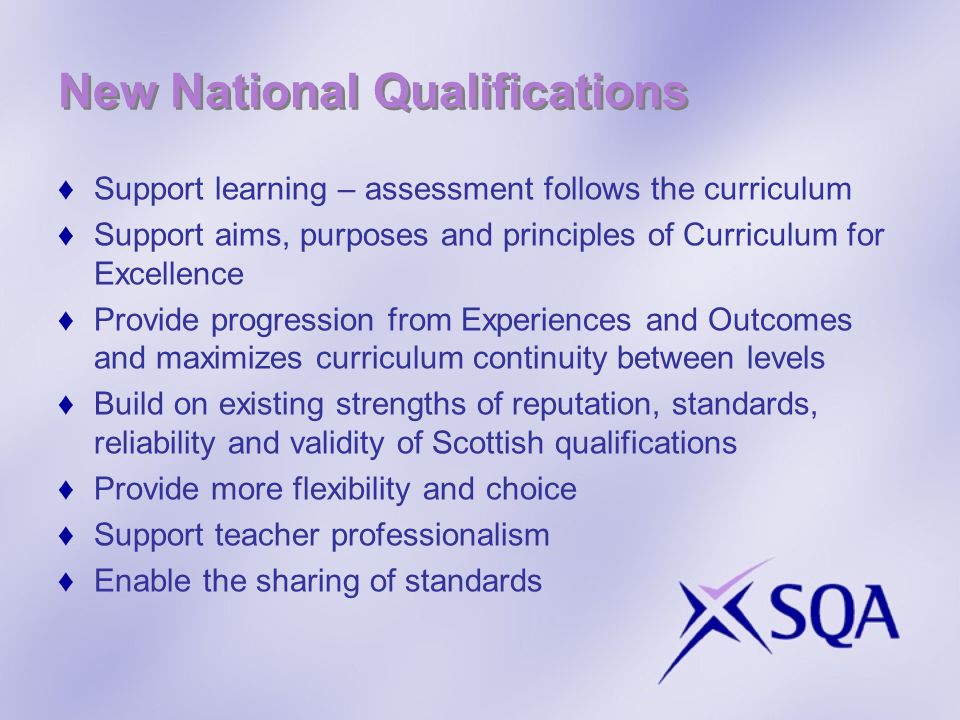 New National Qualifications Support learning – assessment follows the curriculum Support aims, purposes and principles of Curriculum for Excellence Provide progression from Experiences and Outcomes and maximizes curriculum continuity between levels Build on existing strengths of reputation, standards, reliability and validity of Scottish qualifications Provide more flexibility and choice Support teacher professionalism Enable the sharing of standards