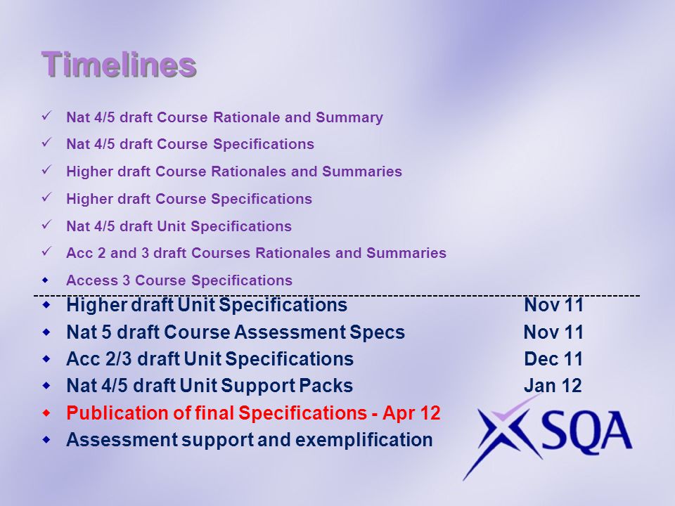 Timelines Nat 4/5 draft Course Rationale and Summary Nat 4/5 draft Course Specifications Higher draft Course Rationales and Summaries Higher draft Course Specifications Nat 4/5 draft Unit Specifications Acc 2 and 3 draft Courses Rationales and Summaries Access 3 Course Specifications Higher draft Unit Specifications Nov 11 Nat 5 draft Course Assessment Specs Nov 11 Acc 2/3 draft Unit Specifications Dec 11 Nat 4/5 draft Unit Support Packs Jan 12 Publication of final Specifications - Apr 12 Assessment support and exemplification