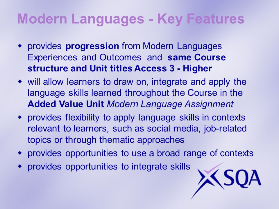 Modern Languages - Key Features provides progression from Modern Languages Experiences and Outcomes and same Course structure and Unit titles Access 3 - Higher will allow learners to draw on, integrate and apply the language skills learned throughout the Course in the Added Value Unit Modern Language Assignment provides flexibility to apply language skills in contexts relevant to learners, such as social media, job-related topics or through thematic approaches provides opportunities to use a broad range of contexts provides opportunities to integrate skills