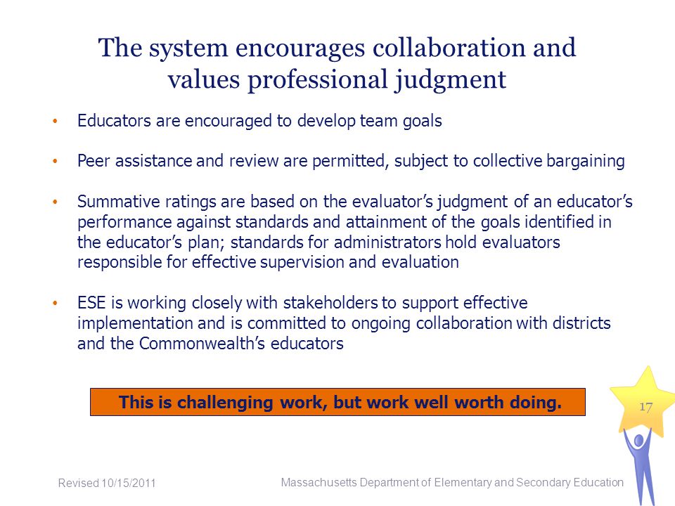 The system encourages collaboration and values professional judgment Educators are encouraged to develop team goals Peer assistance and review are permitted, subject to collective bargaining Summative ratings are based on the evaluators judgment of an educators performance against standards and attainment of the goals identified in the educators plan; standards for administrators hold evaluators responsible for effective supervision and evaluation ESE is working closely with stakeholders to support effective implementation and is committed to ongoing collaboration with districts and the Commonwealths educators Massachusetts Department of Elementary and Secondary Education 17 This is challenging work, but work well worth doing.