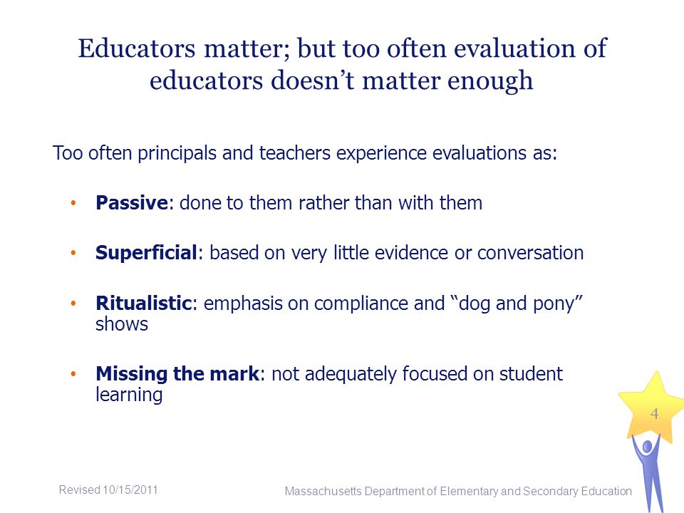 Educators matter; but too often evaluation of educators doesnt matter enough Too often principals and teachers experience evaluations as: Passive: done to them rather than with them Superficial: based on very little evidence or conversation Ritualistic: emphasis on compliance and dog and pony shows Missing the mark: not adequately focused on student learning Massachusetts Department of Elementary and Secondary Education 4 Revised 10/15/2011